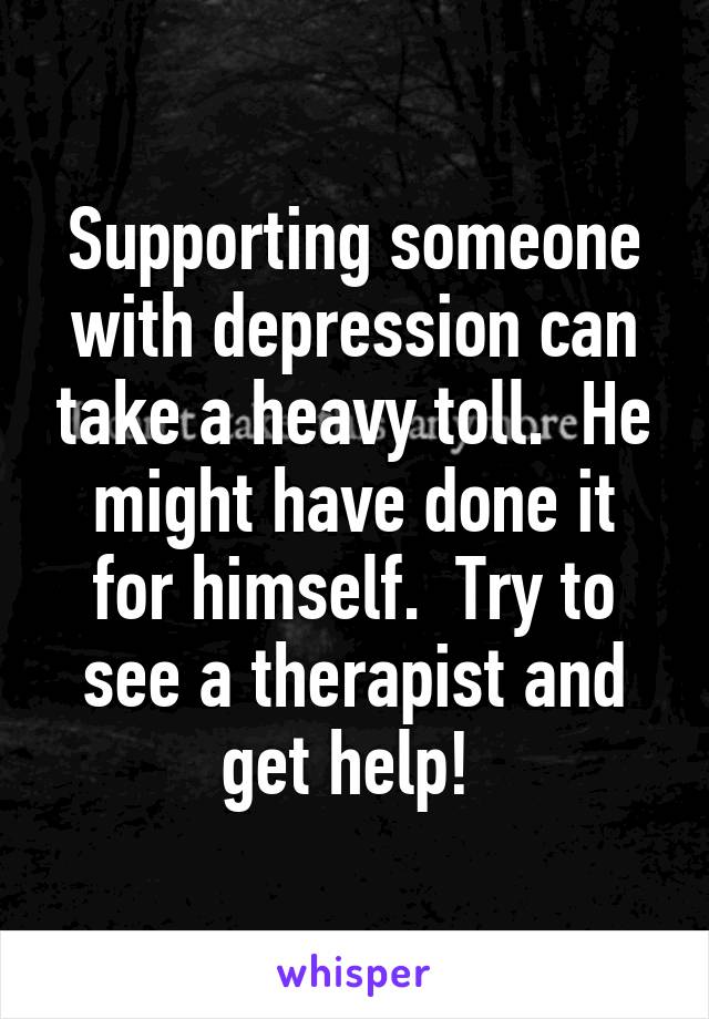 Supporting someone with depression can take a heavy toll.  He might have done it for himself.  Try to see a therapist and get help! 