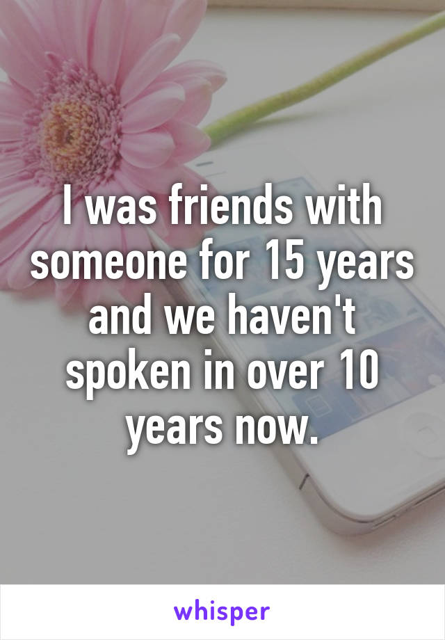 I was friends with someone for 15 years and we haven't spoken in over 10 years now.