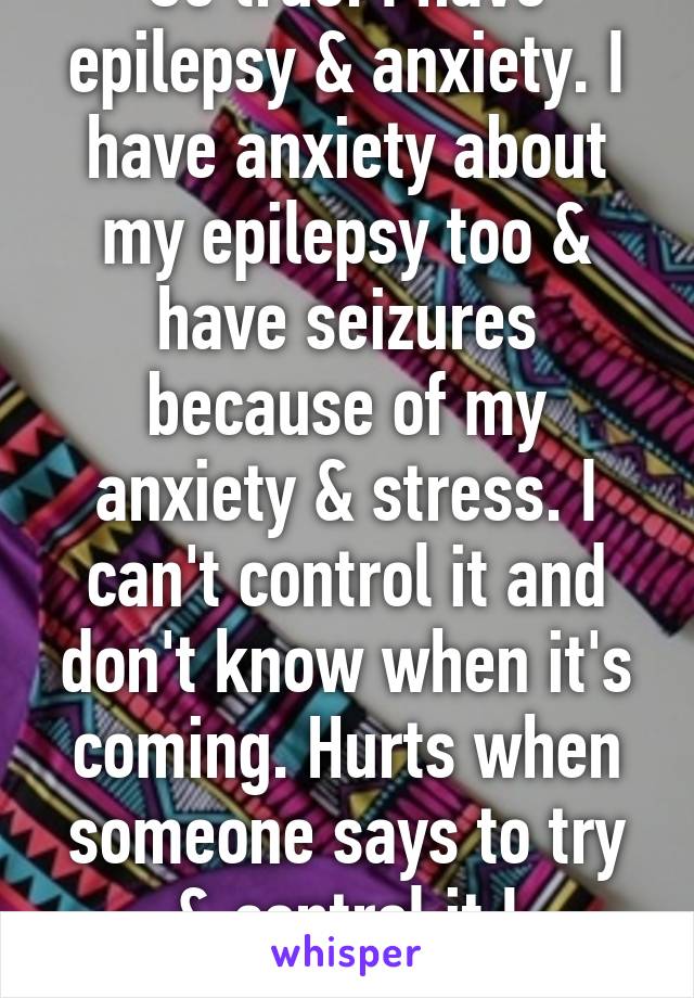 So true. I have epilepsy & anxiety. I have anxiety about my epilepsy too & have seizures because of my anxiety & stress. I can't control it and don't know when it's coming. Hurts when someone says to try & control it.I physically can't