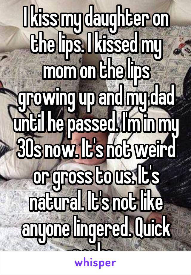I kiss my daughter on the lips. I kissed my mom on the lips growing up and my dad until he passed. I'm in my 30s now. It's not weird or gross to us. It's natural. It's not like anyone lingered. Quick pecks. 