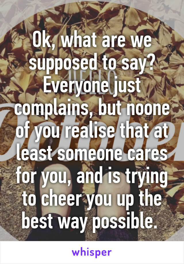 Ok, what are we supposed to say? Everyone just complains, but noone of you realise that at least someone cares for you, and is trying to cheer you up the best way possible. 