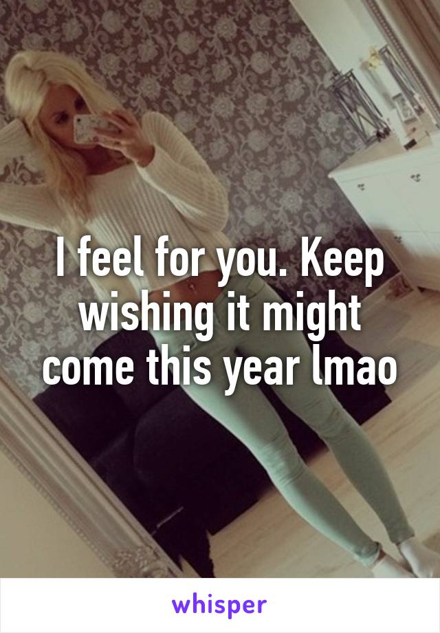 I feel for you. Keep wishing it might come this year lmao