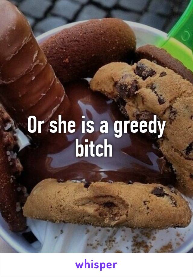 Or she is a greedy bitch 