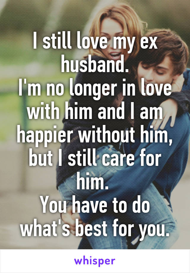 I still love my ex husband.
I'm no longer in love with him and I am happier without him, but I still care for him. 
You have to do what's best for you.