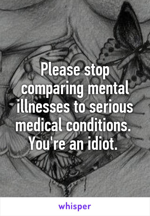 Please stop comparing mental illnesses to serious medical conditions. 
You're an idiot. 