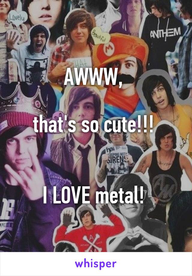 AWWW, 

that's so cute!!! 


I LOVE metal! 