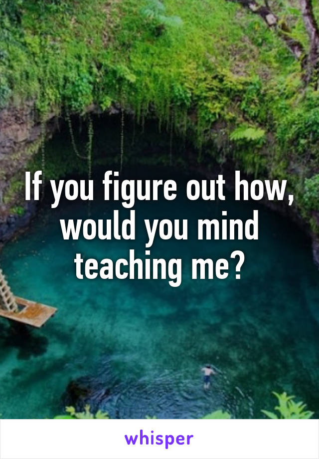 If you figure out how, would you mind teaching me?