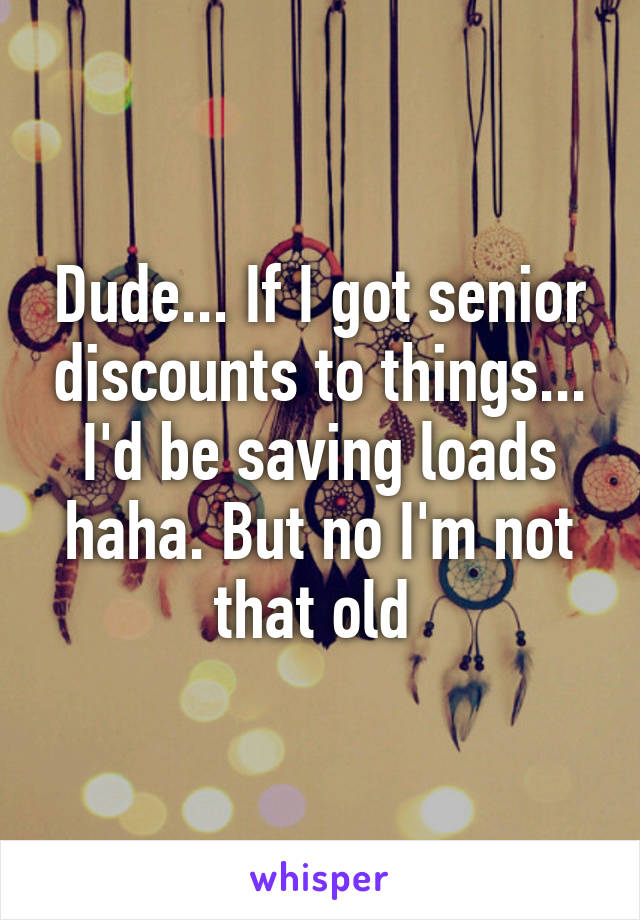 Dude... If I got senior discounts to things... I'd be saving loads haha. But no I'm not that old 