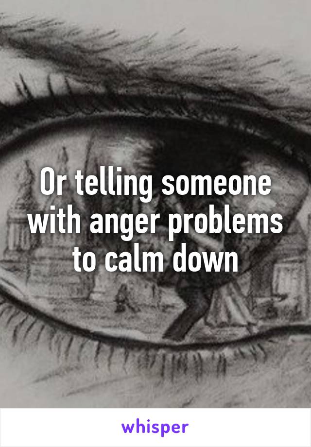 Or telling someone with anger problems to calm down