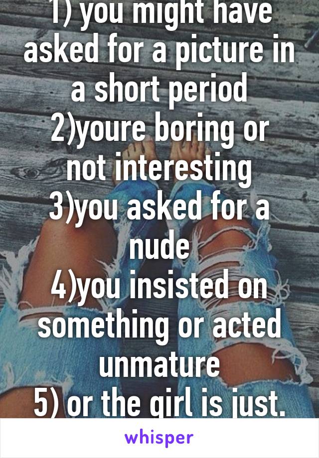 1) you might have asked for a picture in a short period
2)youre boring or not interesting
3)you asked for a nude
4)you insisted on something or acted unmature
5) or the girl is just. A sassy bitch