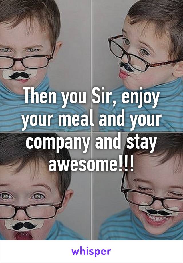 Then you Sir, enjoy your meal and your company and stay awesome!!!