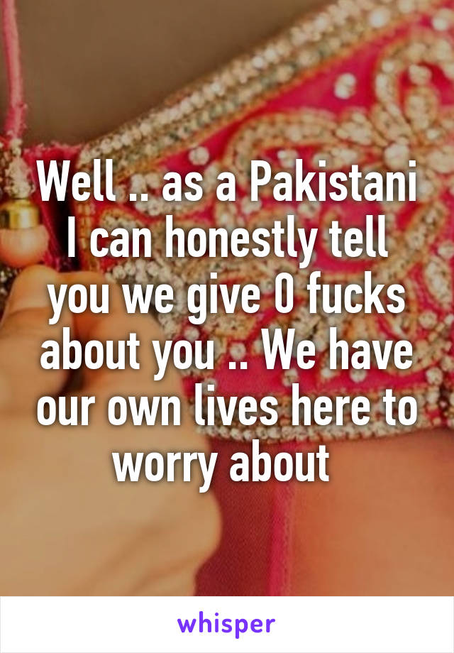 Well .. as a Pakistani I can honestly tell you we give 0 fucks about you .. We have our own lives here to worry about 