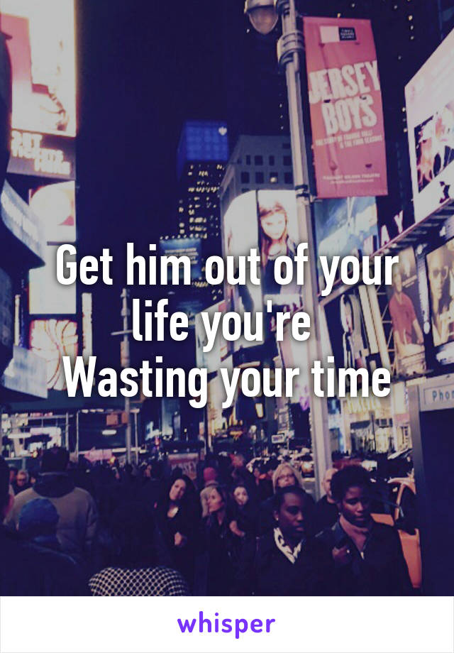 Get him out of your life you're 
Wasting your time