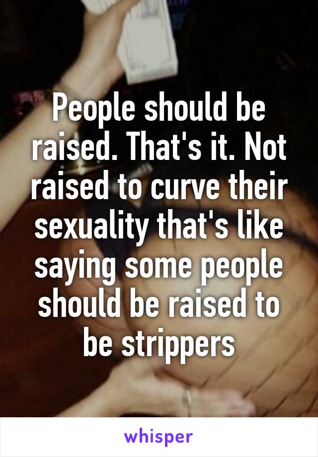 People should be raised. That's it. Not raised to curve their sexuality that's like saying some people should be raised to be strippers