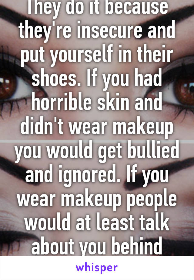 They do it because they're insecure and put yourself in their shoes. If you had horrible skin and didn't wear makeup you would get bullied and ignored. If you wear makeup people would at least talk about you behind your back.