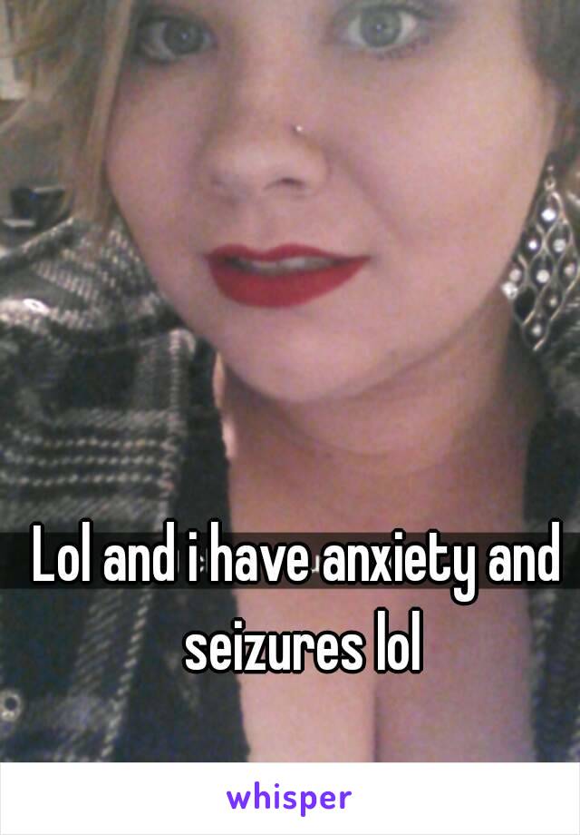 Lol and i have anxiety and seizures lol