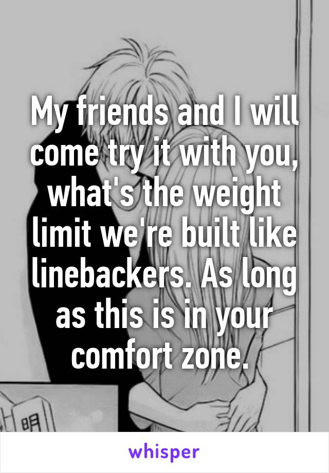 My friends and I will come try it with you, what's the weight limit we're built like linebackers. As long as this is in your comfort zone. 