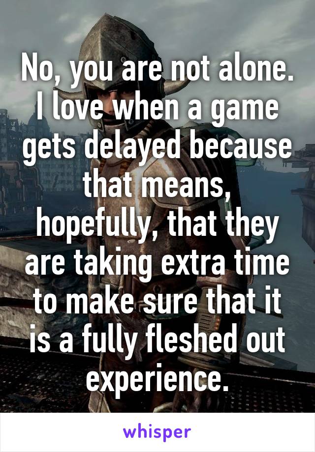 No, you are not alone.
I love when a game gets delayed because that means, hopefully, that they are taking extra time to make sure that it is a fully fleshed out experience.