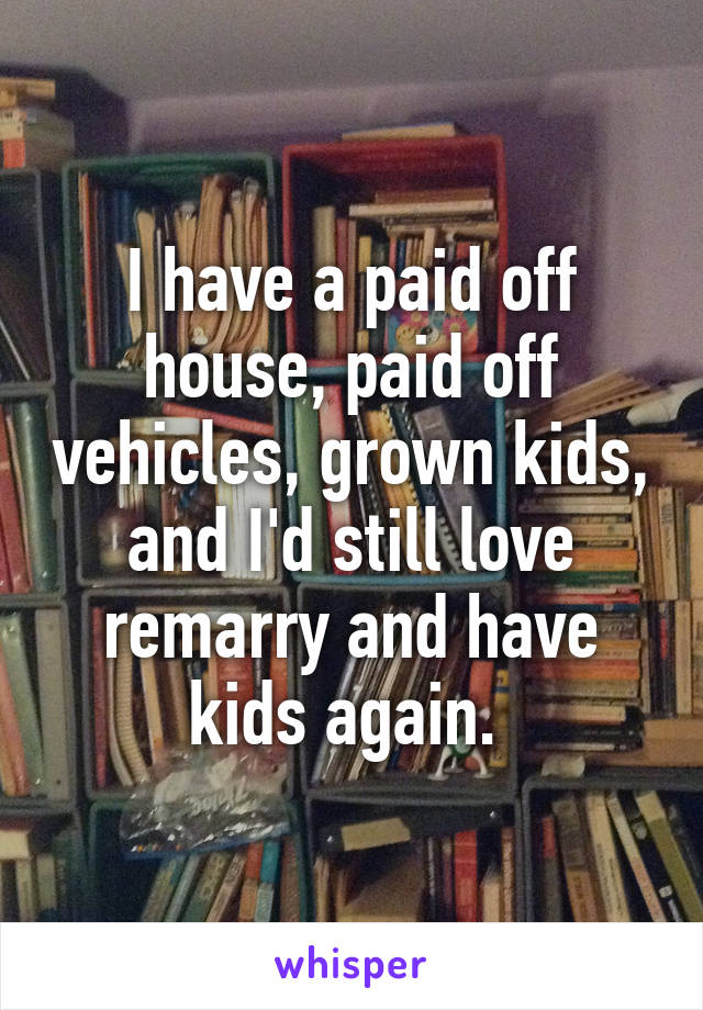 I have a paid off house, paid off vehicles, grown kids, and I'd still love remarry and have kids again. 