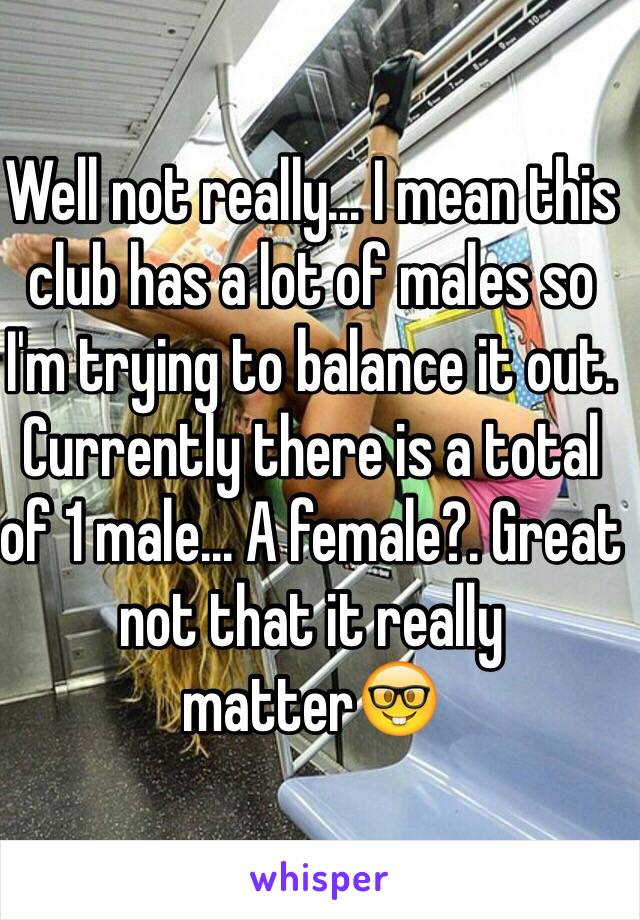 Well not really... I mean this club has a lot of males so I'm trying to balance it out. Currently there is a total of 1 male... A female?. Great not that it really matter🤓