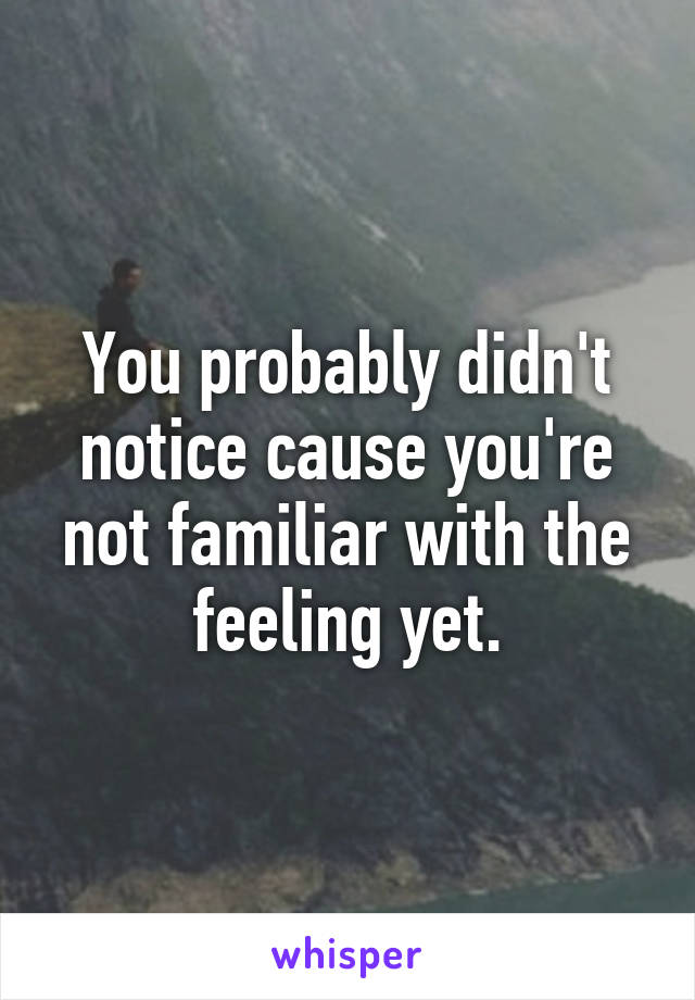You probably didn't notice cause you're not familiar with the feeling yet.