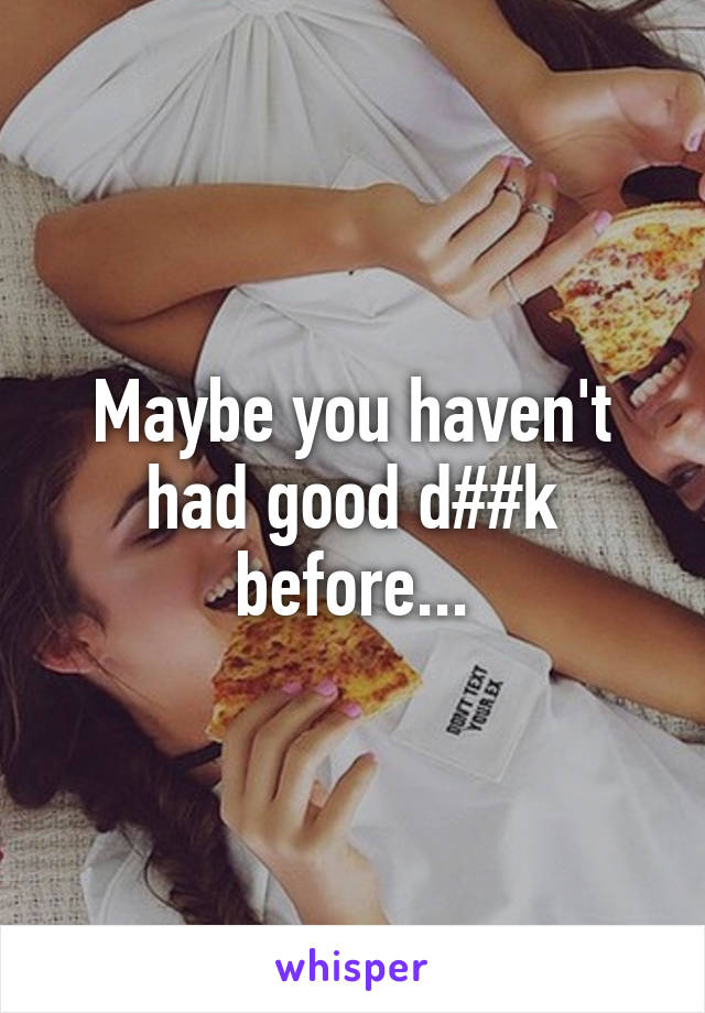 Maybe you haven't had good d##k before...