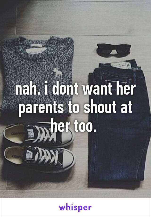 nah. i dont want her parents to shout at her too. 