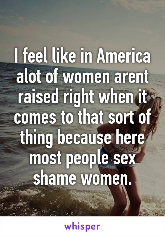 I feel like in America alot of women arent raised right when it comes to that sort of thing because here most people sex shame women.