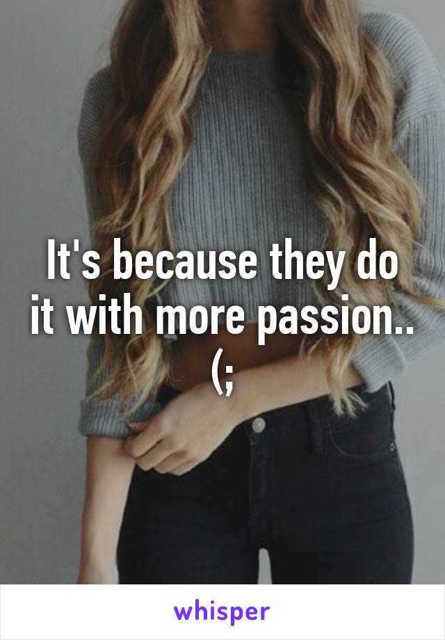 It's because they do it with more passion.. (;