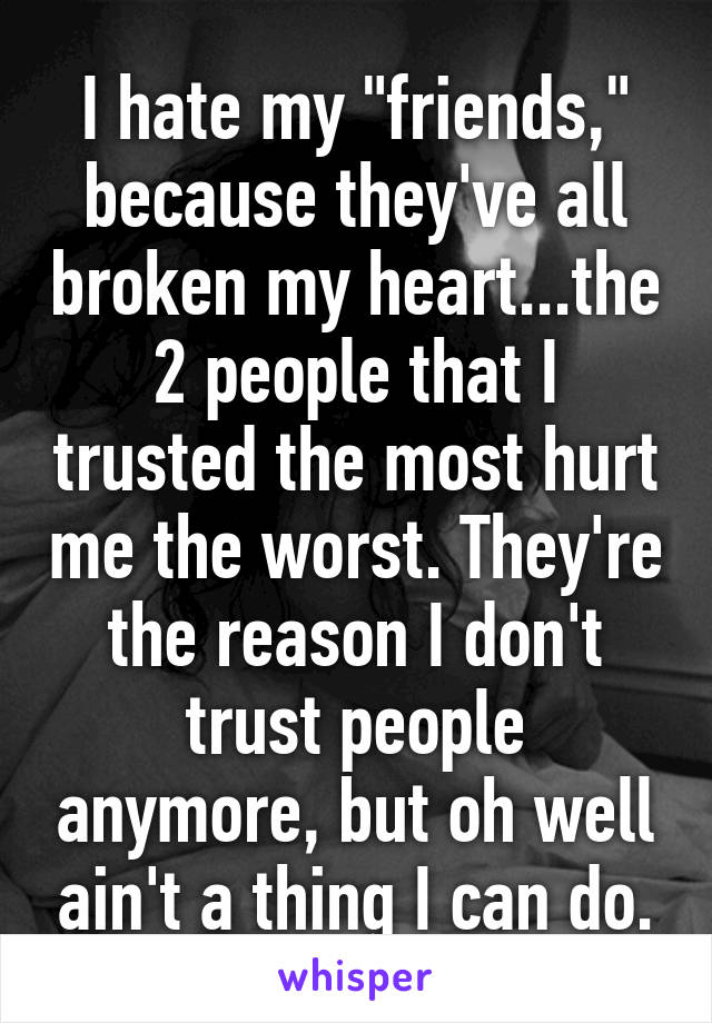 I hate my "friends," because they've all broken my heart...the 2 people that I trusted the most hurt me the worst. They're the reason I don't trust people anymore, but oh well ain't a thing I can do.