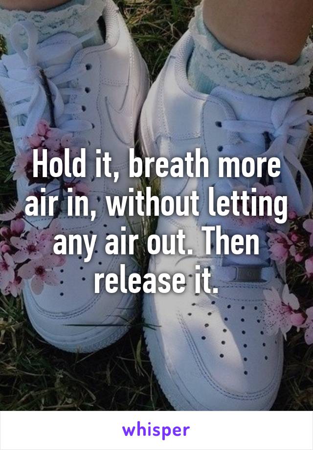 Hold it, breath more air in, without letting any air out. Then release it.