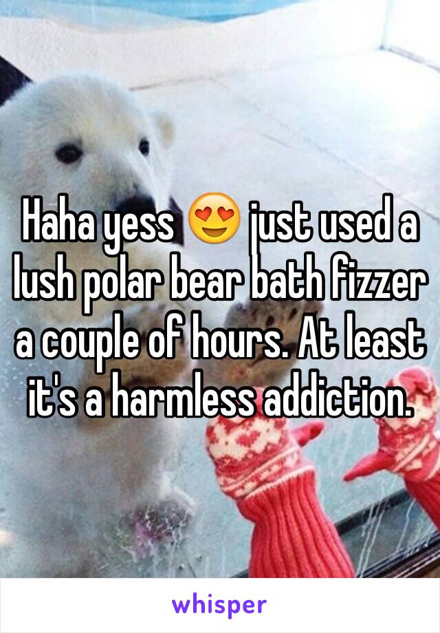 Haha yess 😍 just used a lush polar bear bath fizzer a couple of hours. At least it's a harmless addiction.