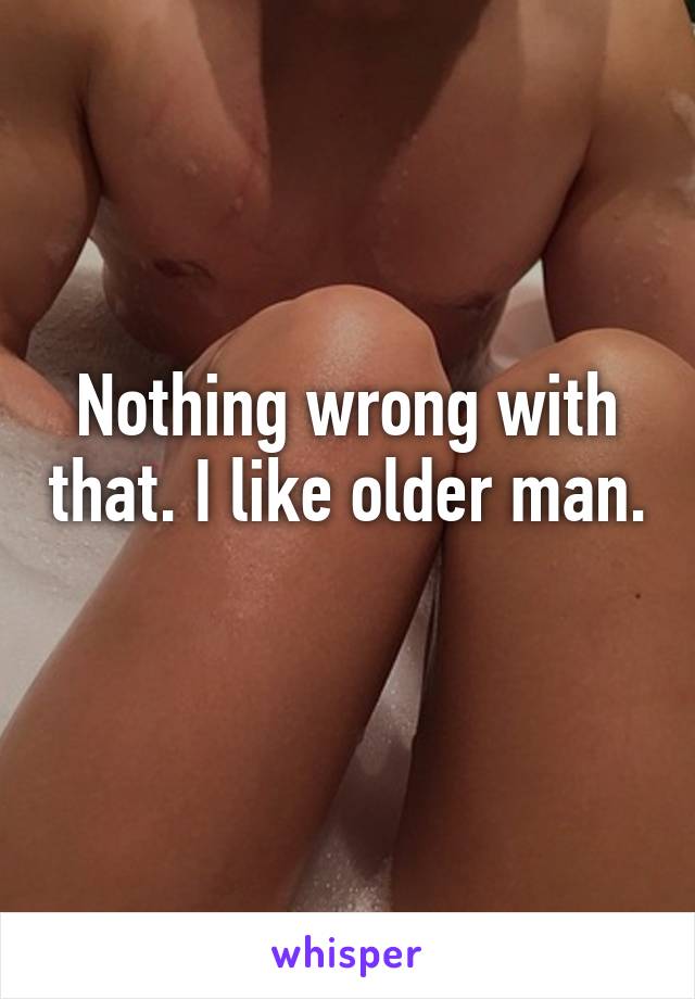Nothing wrong with that. I like older man. 