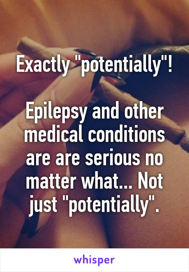 Exactly "potentially"!

Epilepsy and other medical conditions are are serious no matter what... Not just "potentially".