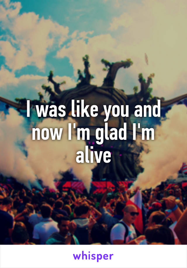 I was like you and now I'm glad I'm alive
