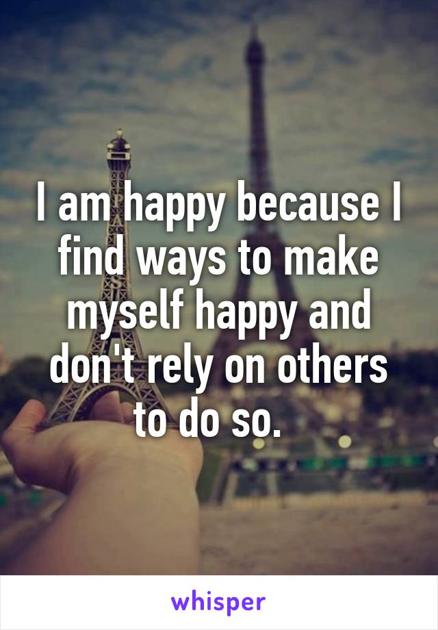 I am happy because I find ways to make myself happy and don't rely on others to do so.  