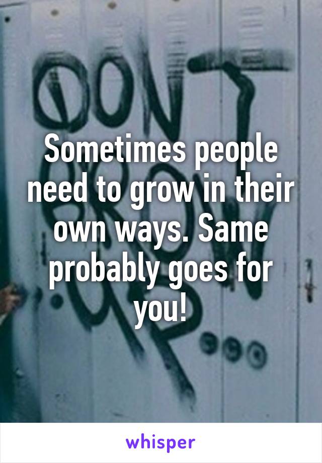 Sometimes people need to grow in their own ways. Same probably goes for you!