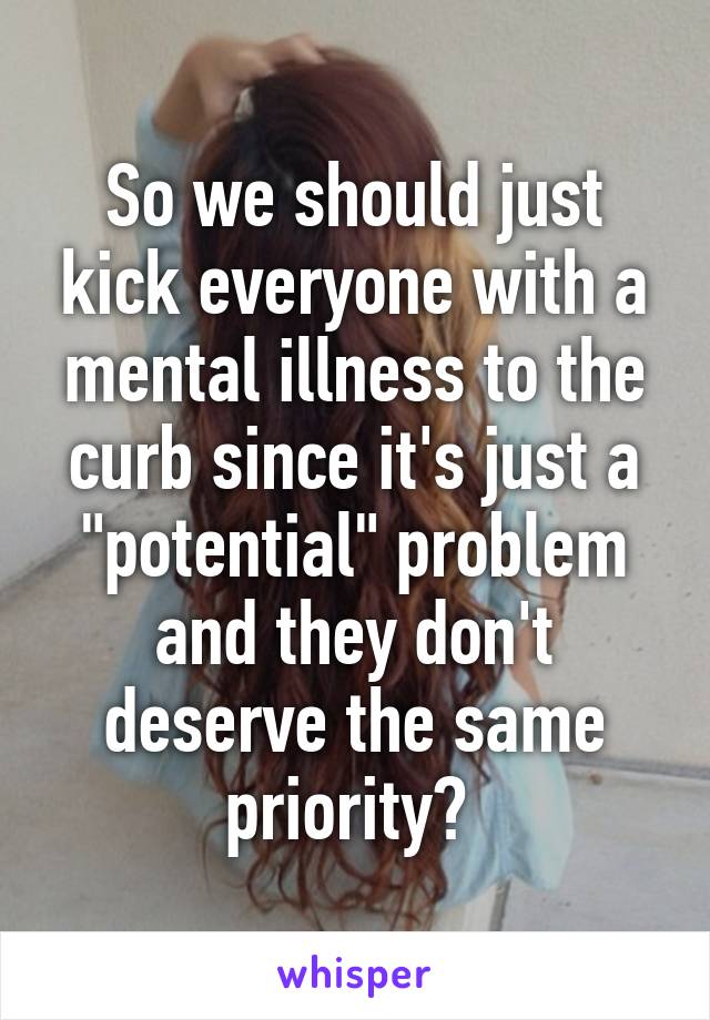 So we should just kick everyone with a mental illness to the curb since it's just a "potential" problem and they don't deserve the same priority? 