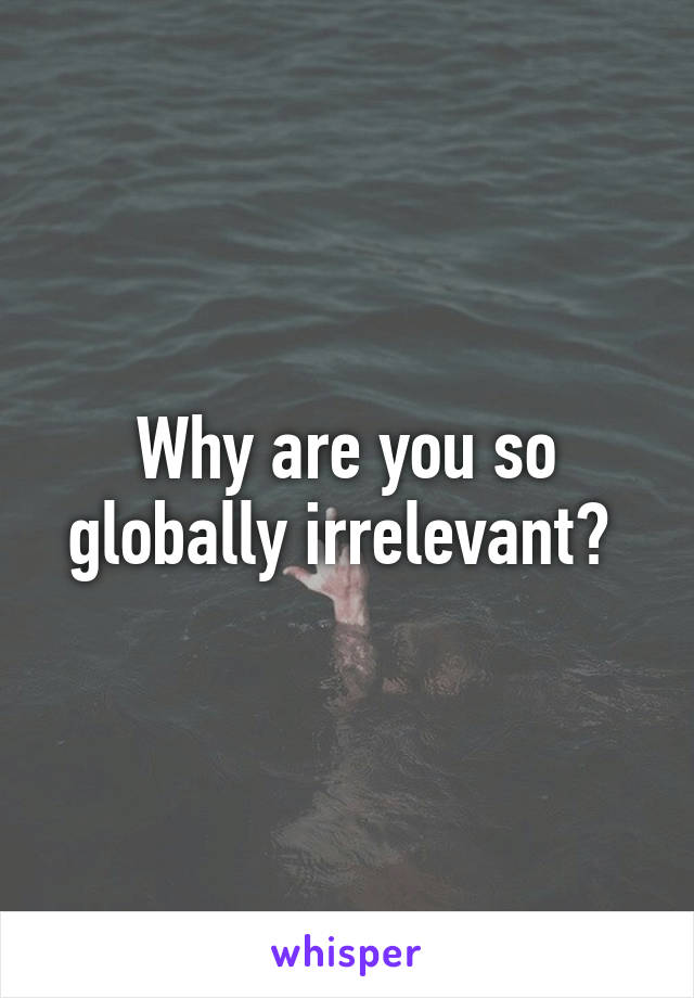 Why are you so globally irrelevant? 