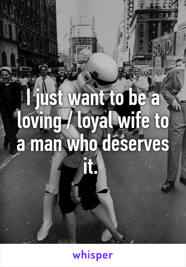 I just want to be a loving / loyal wife to a man who deserves it. 