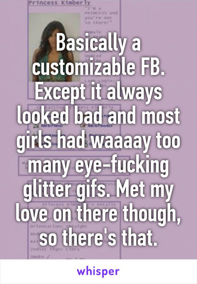 Basically a customizable FB. Except it always looked bad and most girls had waaaay too many eye-fucking glitter gifs. Met my love on there though, so there's that.