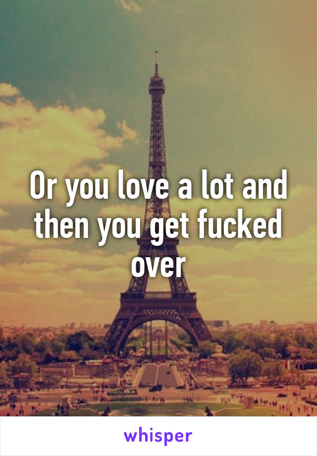 Or you love a lot and then you get fucked over