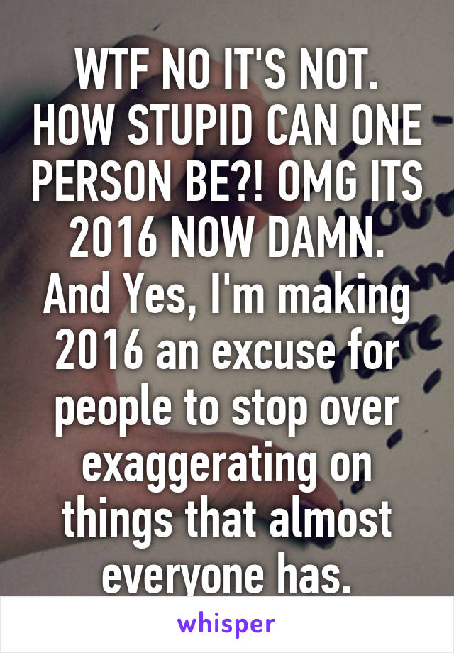 WTF NO IT'S NOT. HOW STUPID CAN ONE PERSON BE?! OMG ITS 2016 NOW DAMN. And Yes, I'm making 2016 an excuse for people to stop over exaggerating on things that almost everyone has.