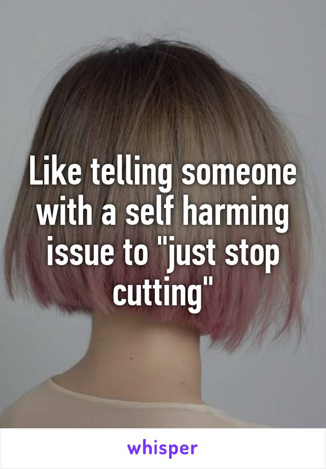 Like telling someone with a self harming issue to "just stop cutting"