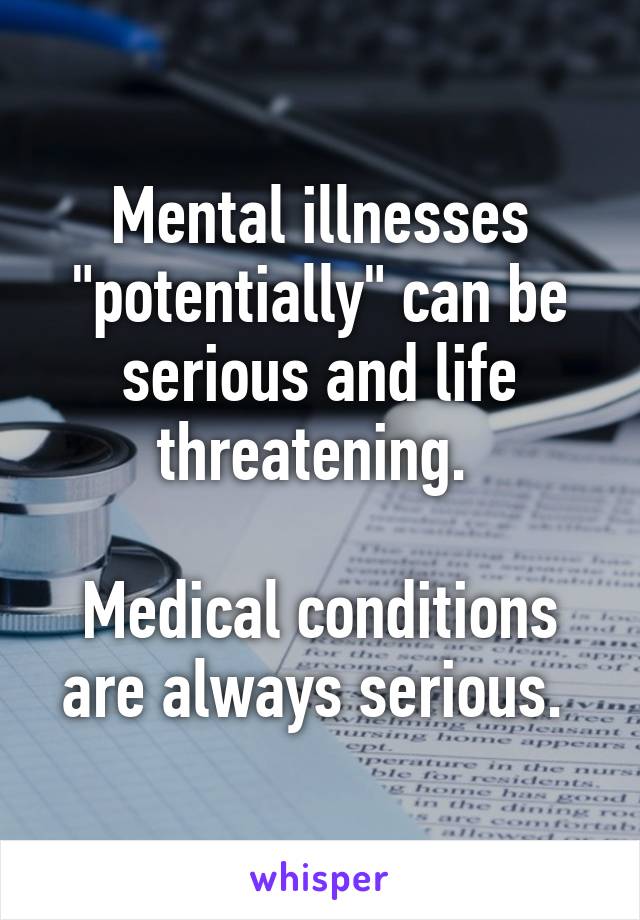 Mental illnesses "potentially" can be serious and life threatening. 

Medical conditions are always serious. 