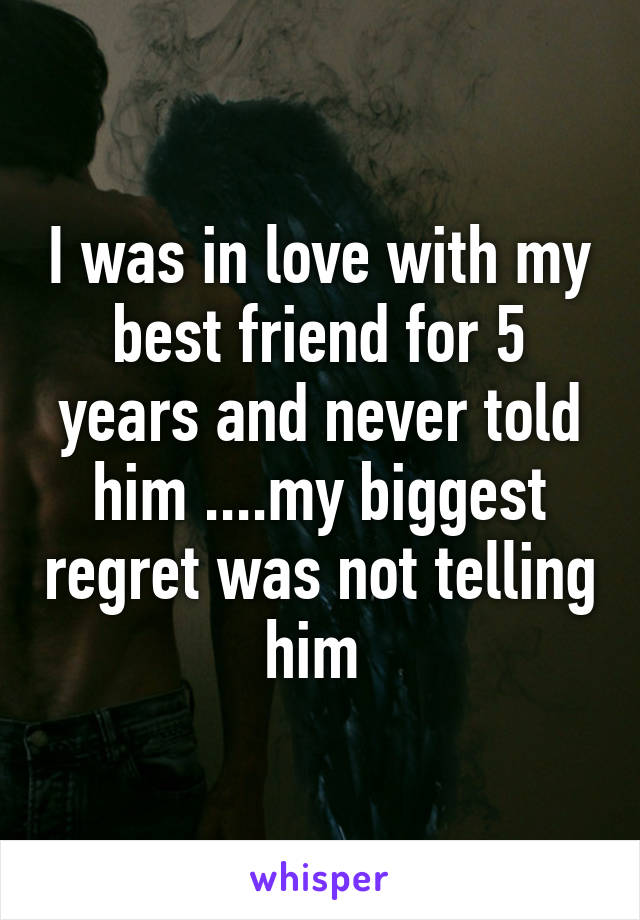 I was in love with my best friend for 5 years and never told him ....my biggest regret was not telling him 
