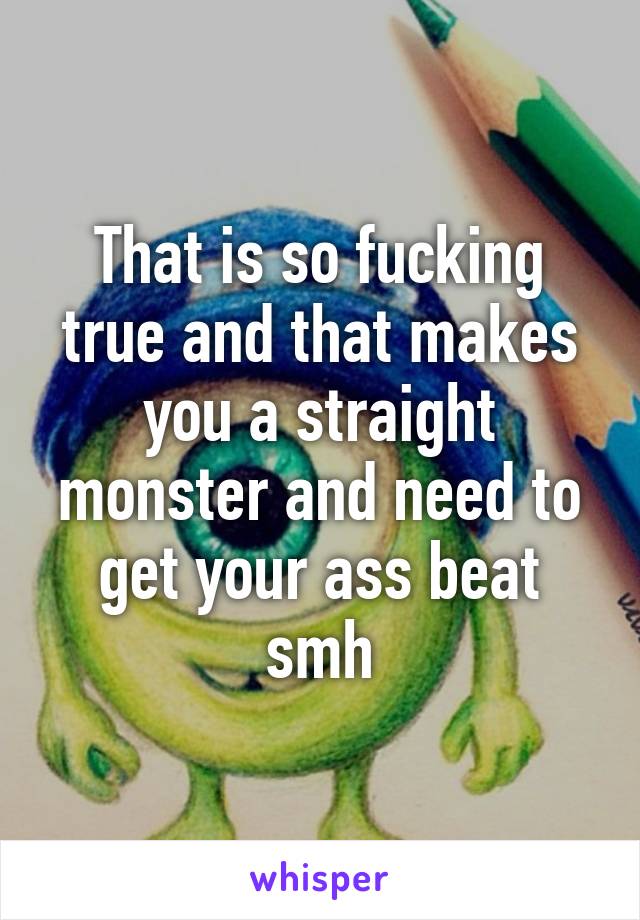 That is so fucking true and that makes you a straight monster and need to get your ass beat smh