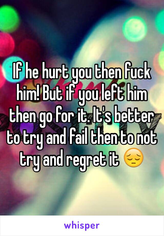 If he hurt you then fuck him! But if you left him then go for it. It's better to try and fail then to not try and regret it 😔 