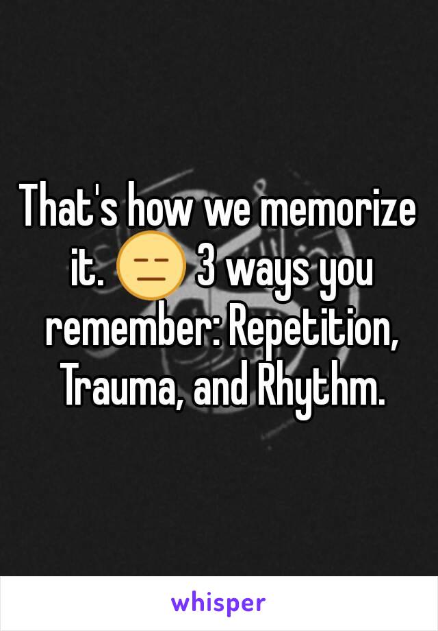 That's how we memorize it. 😑 3 ways you remember: Repetition, Trauma, and Rhythm.