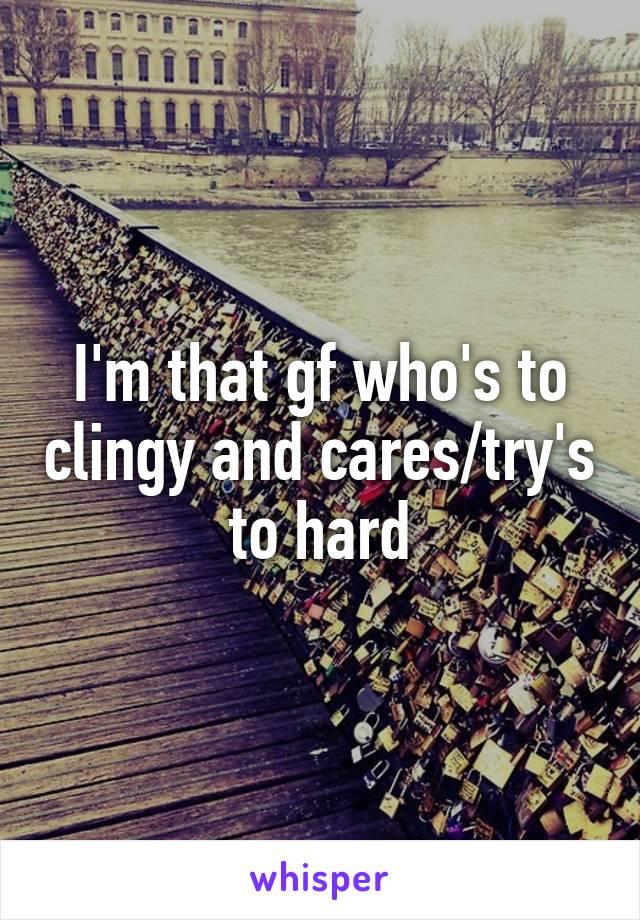 I'm that gf who's to clingy and cares/try's to hard